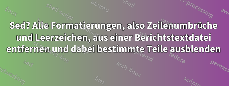 Sed? Alle Formatierungen, also Zeilenumbrüche und Leerzeichen, aus einer Berichtstextdatei entfernen und dabei bestimmte Teile ausblenden