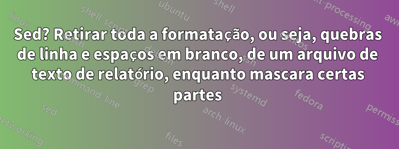 Sed? Retirar toda a formatação, ou seja, quebras de linha e espaços em branco, de um arquivo de texto de relatório, enquanto mascara certas partes