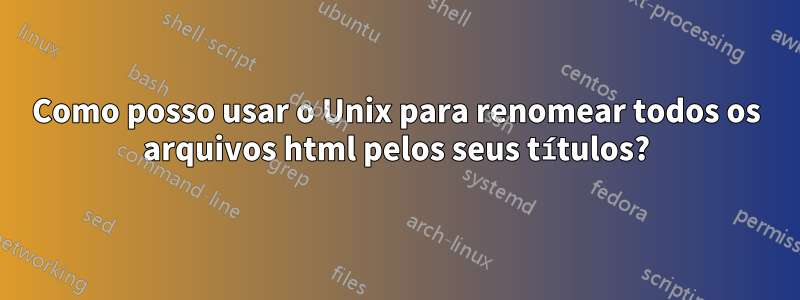 Como posso usar o Unix para renomear todos os arquivos html pelos seus títulos?