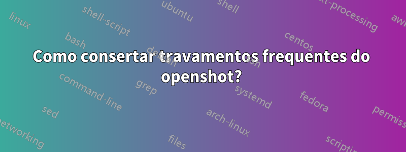 Como consertar travamentos frequentes do openshot?