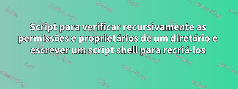 Script para verificar recursivamente as permissões e proprietários de um diretório e escrever um script shell para recriá-los