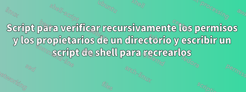 Script para verificar recursivamente los permisos y los propietarios de un directorio y escribir un script de shell para recrearlos