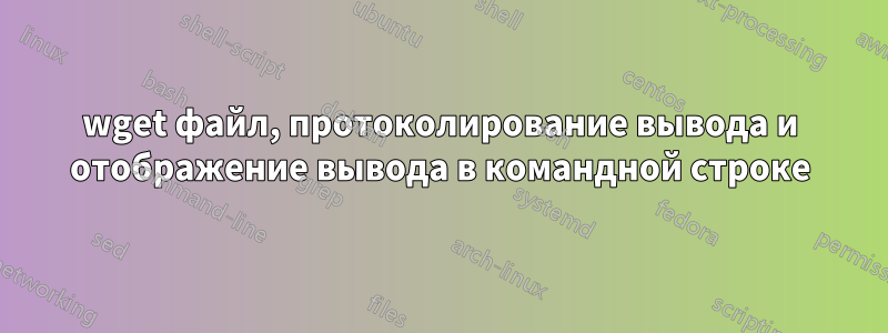 wget файл, протоколирование вывода и отображение вывода в командной строке