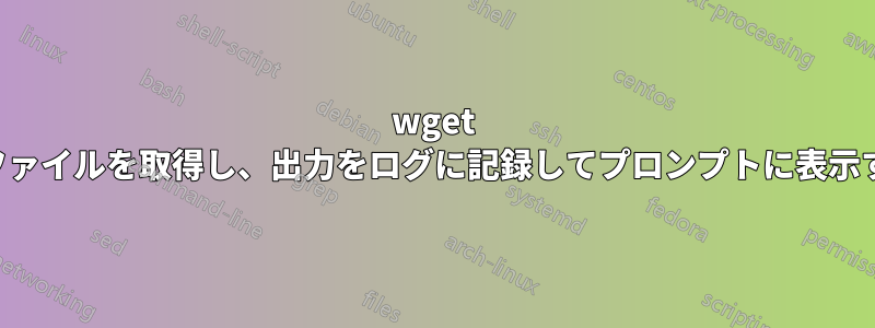 wget でファイルを取得し、出力をログに記録してプロンプトに表示する