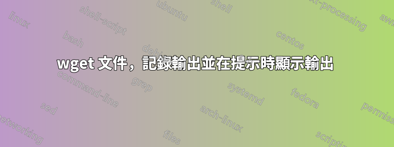 wget 文件，記錄輸出並在提示時顯示輸出