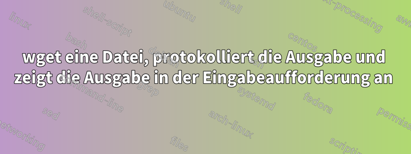 wget eine Datei, protokolliert die Ausgabe und zeigt die Ausgabe in der Eingabeaufforderung an