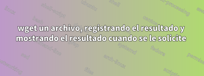 wget un archivo, registrando el resultado y mostrando el resultado cuando se le solicite