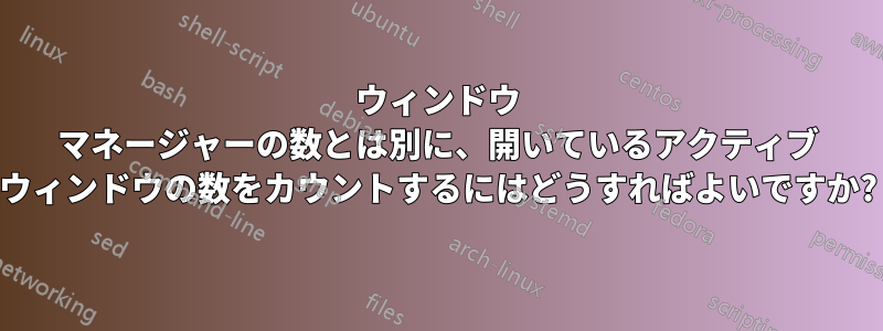 ウィンドウ マネージャーの数とは別に、開いているアクティブ ウィンドウの数をカウントするにはどうすればよいですか?