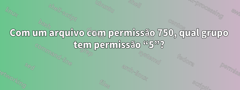 Com um arquivo com permissão 750, qual grupo tem permissão “5”?