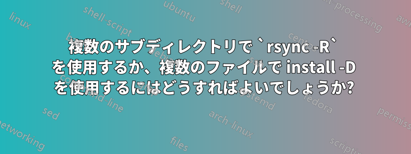 複数のサブディレクトリで `rsync -R` を使用するか、複数のファイルで install -D を使用するにはどうすればよいでしょうか?