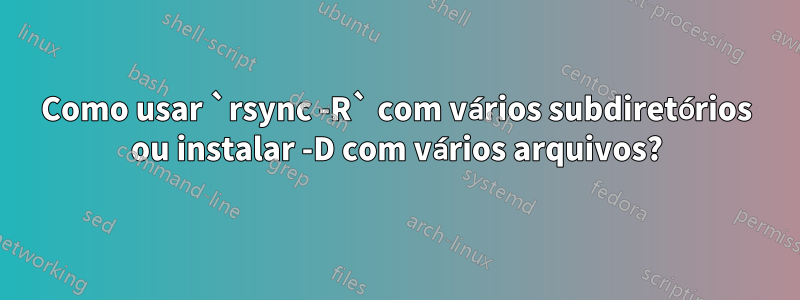 Como usar `rsync -R` com vários subdiretórios ou instalar -D com vários arquivos?