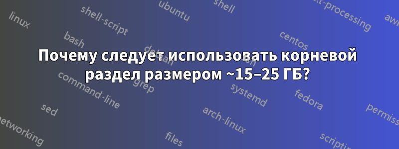 Почему следует использовать корневой раздел размером ~15–25 ГБ?