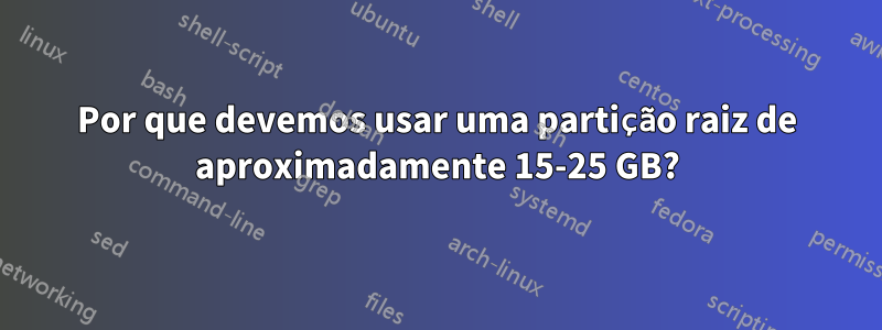 Por que devemos usar uma partição raiz de aproximadamente 15-25 GB?