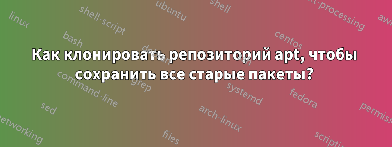 Как клонировать репозиторий apt, чтобы сохранить все старые пакеты?