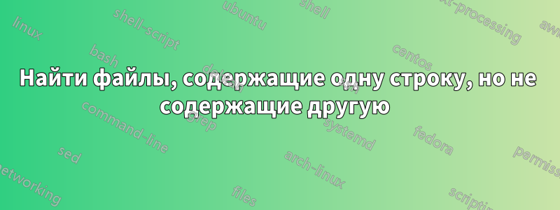 Найти файлы, содержащие одну строку, но не содержащие другую 