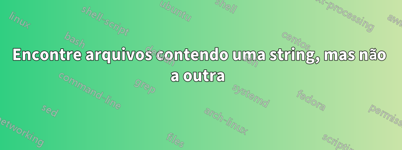 Encontre arquivos contendo uma string, mas não a outra 