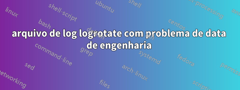 arquivo de log logrotate com problema de data de engenharia