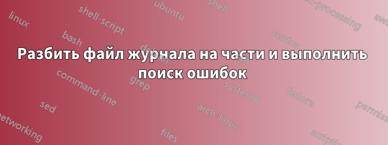 Разбить файл журнала на части и выполнить поиск ошибок