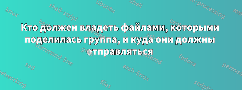 Кто должен владеть файлами, которыми поделилась группа, и куда они должны отправляться