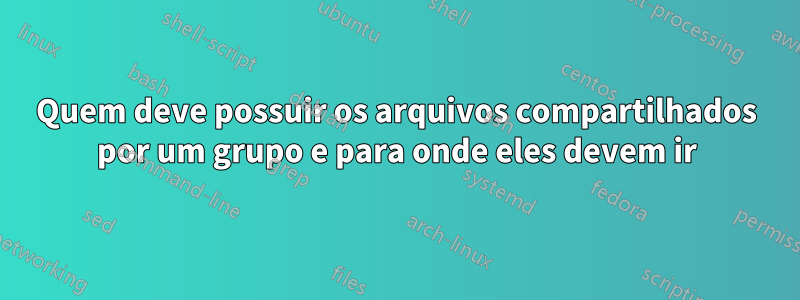 Quem deve possuir os arquivos compartilhados por um grupo e para onde eles devem ir