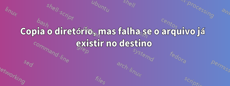 Copia o diretório, mas falha se o arquivo já existir no destino