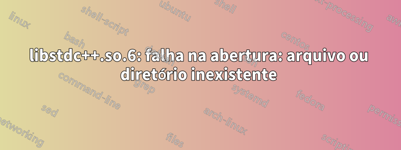 libstdc++.so.6: falha na abertura: arquivo ou diretório inexistente