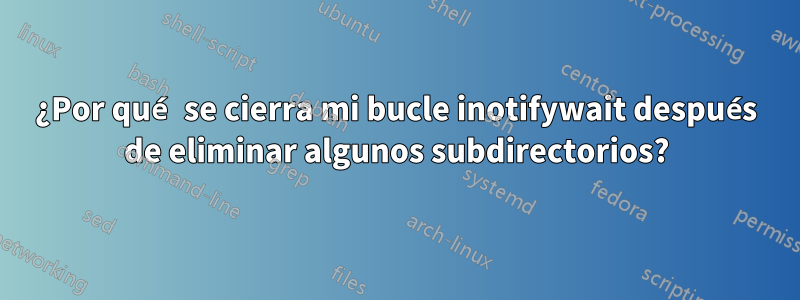 ¿Por qué se cierra mi bucle inotifywait después de eliminar algunos subdirectorios?