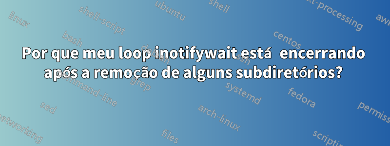 Por que meu loop inotifywait está encerrando após a remoção de alguns subdiretórios?