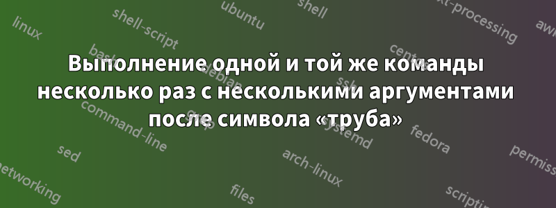 Выполнение одной и той же команды несколько раз с несколькими аргументами после символа «труба»