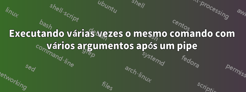 Executando várias vezes o mesmo comando com vários argumentos após um pipe