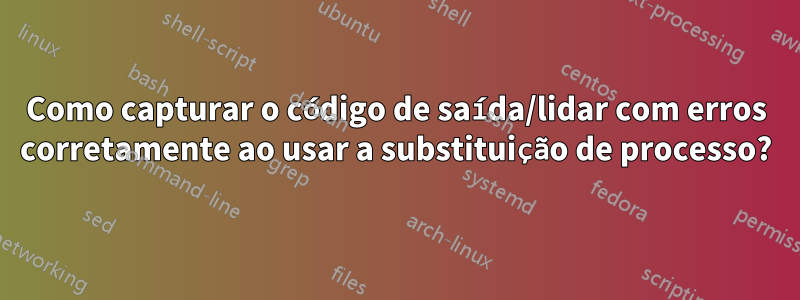 Como capturar o código de saída/lidar com erros corretamente ao usar a substituição de processo?