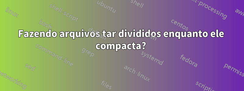 Fazendo arquivos tar divididos enquanto ele compacta?