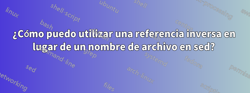 ¿Cómo puedo utilizar una referencia inversa en lugar de un nombre de archivo en sed?