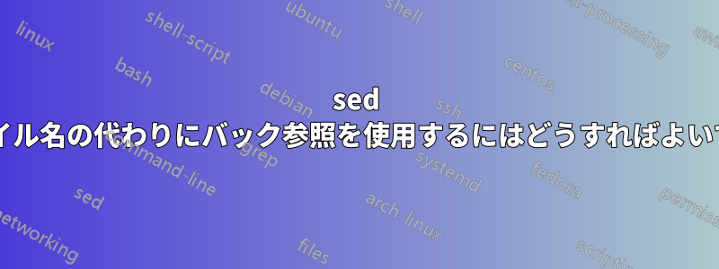 sed でファイル名の代わりにバック参照を使用するにはどうすればよいですか?