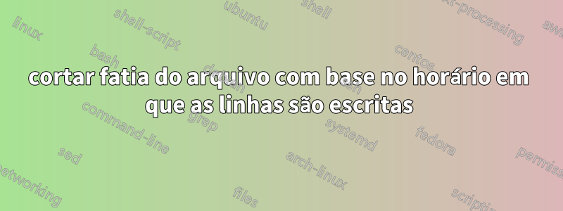 cortar fatia do arquivo com base no horário em que as linhas são escritas