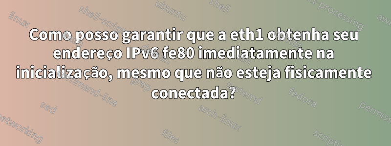 Como posso garantir que a eth1 obtenha seu endereço IPv6 fe80 imediatamente na inicialização, mesmo que não esteja fisicamente conectada?