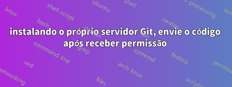 instalando o próprio servidor Git, envie o código após receber permissão