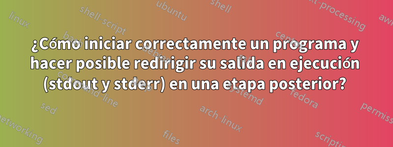 ¿Cómo iniciar correctamente un programa y hacer posible redirigir su salida en ejecución (stdout y stderr) en una etapa posterior?