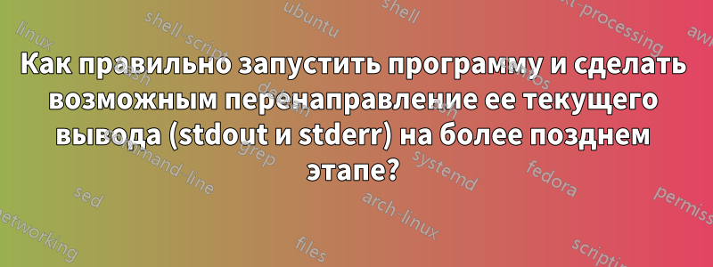 Как правильно запустить программу и сделать возможным перенаправление ее текущего вывода (stdout и stderr) на более позднем этапе?