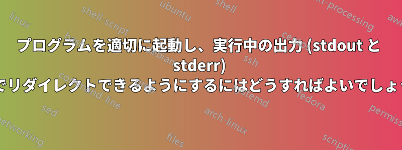 プログラムを適切に起動し、実行中の出力 (stdout と stderr) を後でリダイレクトできるようにするにはどうすればよいでしょうか?