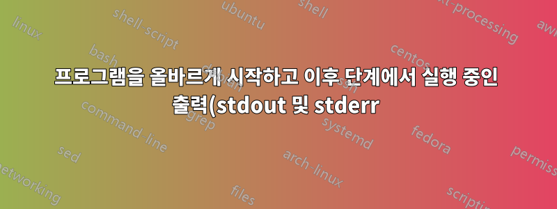 프로그램을 올바르게 시작하고 이후 단계에서 실행 중인 출력(stdout 및 stderr)을 리디렉션할 수 있게 만드는 방법은 무엇입니까?