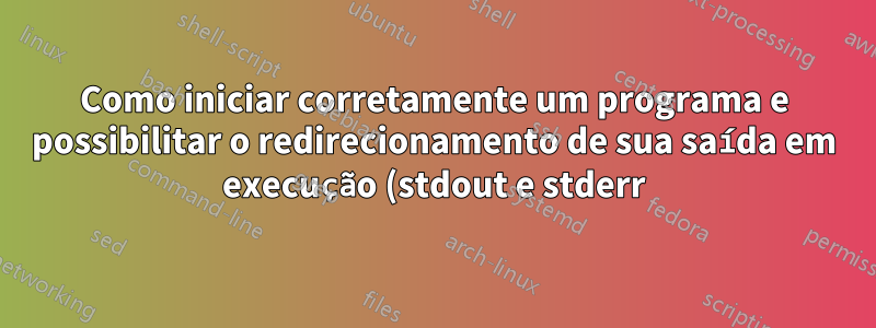 Como iniciar corretamente um programa e possibilitar o redirecionamento de sua saída em execução (stdout e stderr) posteriormente?