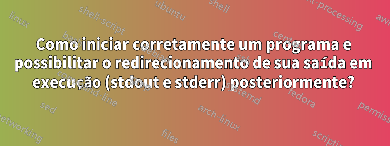 Como iniciar corretamente um programa e possibilitar o redirecionamento de sua saída em execução (stdout e stderr) posteriormente?