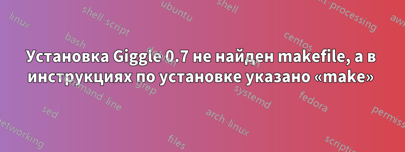 Установка Giggle 0.7 не найден makefile, а в инструкциях по установке указано «make»