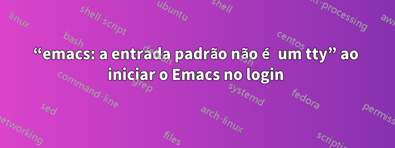 “emacs: a entrada padrão não é um tty” ao iniciar o Emacs no login