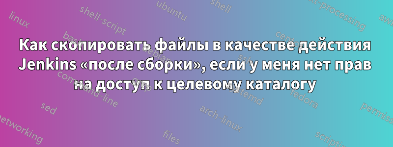 Как скопировать файлы в качестве действия Jenkins «после сборки», если у меня нет прав на доступ к целевому каталогу