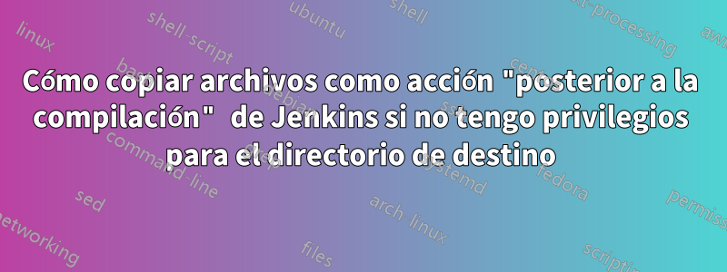 Cómo copiar archivos como acción "posterior a la compilación" de Jenkins si no tengo privilegios para el directorio de destino