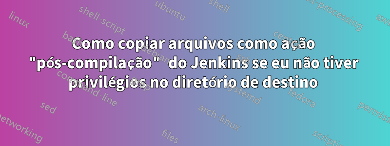 Como copiar arquivos como ação "pós-compilação" do Jenkins se eu não tiver privilégios no diretório de destino