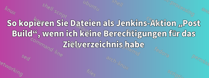 So kopieren Sie Dateien als Jenkins-Aktion „Post Build“, wenn ich keine Berechtigungen für das Zielverzeichnis habe