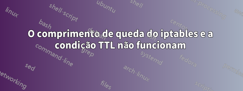 O comprimento de queda do iptables e a condição TTL não funcionam